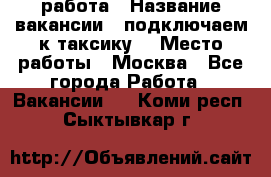 работа › Название вакансии ­ подключаем к таксику  › Место работы ­ Москва - Все города Работа » Вакансии   . Коми респ.,Сыктывкар г.